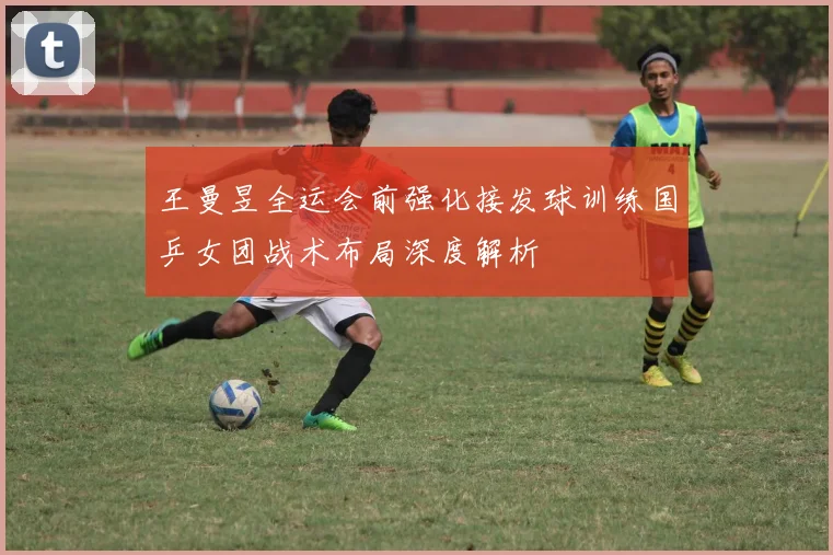 王曼昱全运会前强化接发球训练国乒女团战术布局深度解析