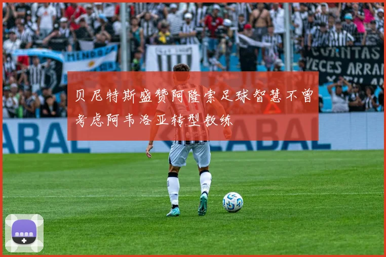 贝尼特斯盛赞阿隆索足球智慧不曾考虑阿韦洛亚转型教练