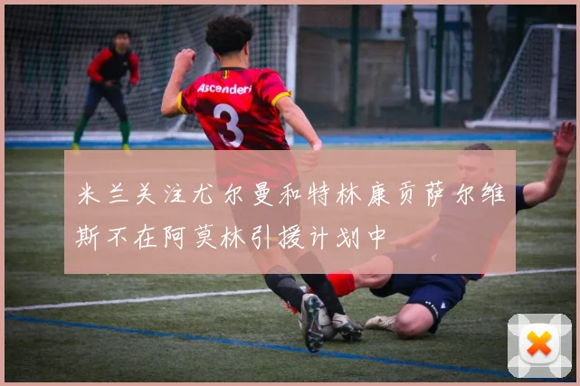 米兰关注尤尔曼和特林康贡萨尔维斯不在阿莫林引援计划中