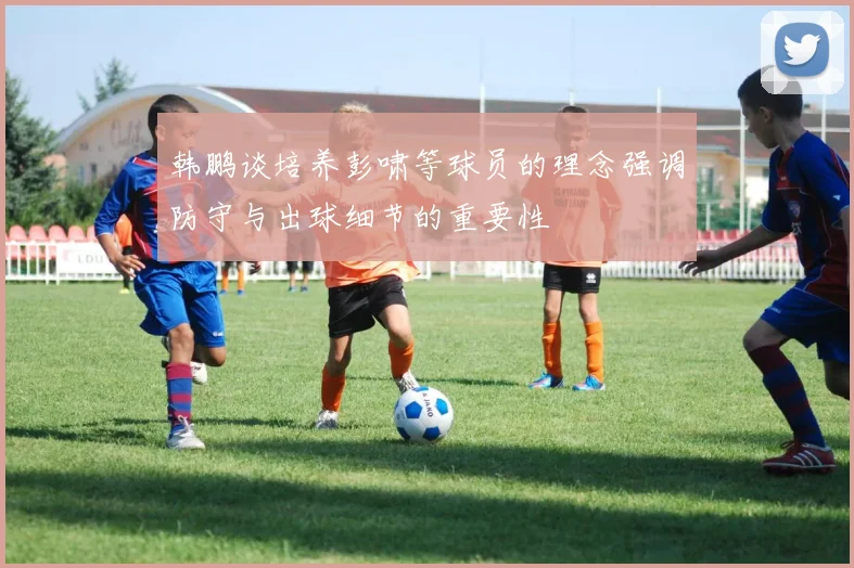 韩鹏谈培养彭啸等球员的理念强调防守与出球细节的重要性