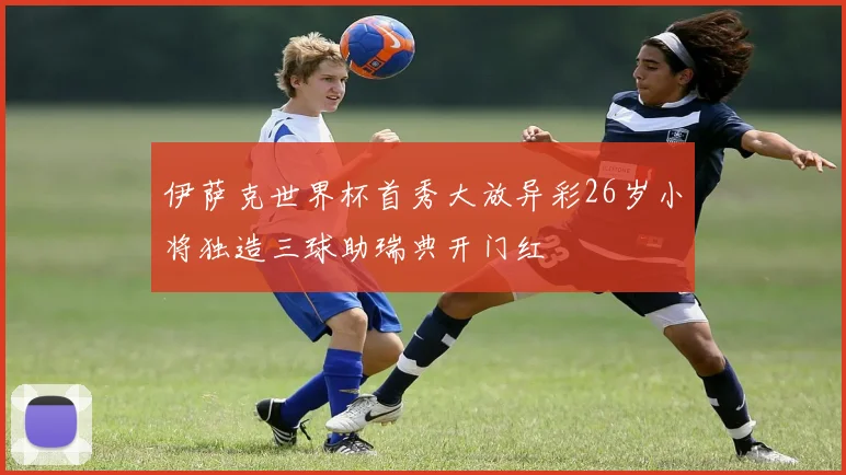 伊萨克世界杯首秀大放异彩26岁小将独造三球助瑞典开门红