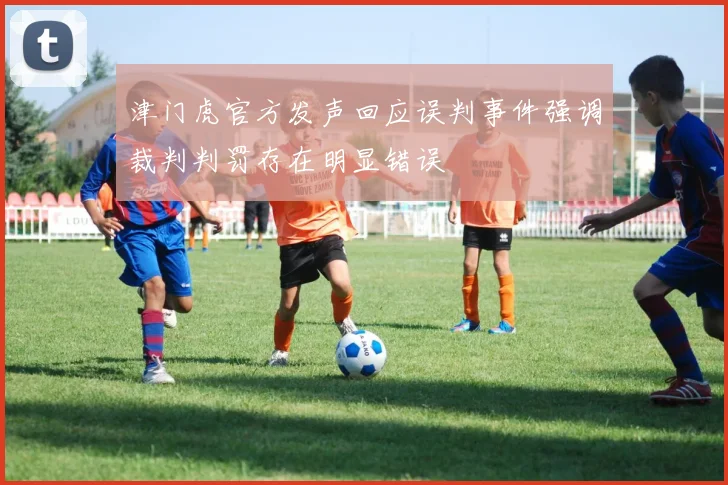 津门虎官方发声回应误判事件强调裁判判罚存在明显错误