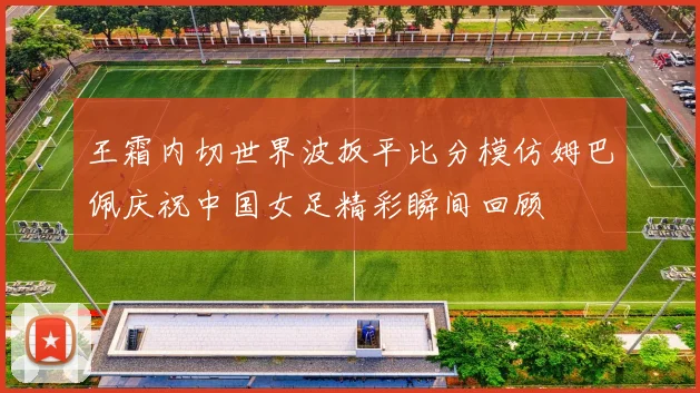 王霜内切世界波扳平比分模仿姆巴佩庆祝中国女足精彩瞬间回顾