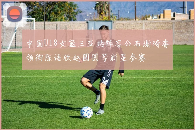 中国U18女篮三亚站阵容公布谢琦睿领衔陈语欣赵圆圆等新星参赛