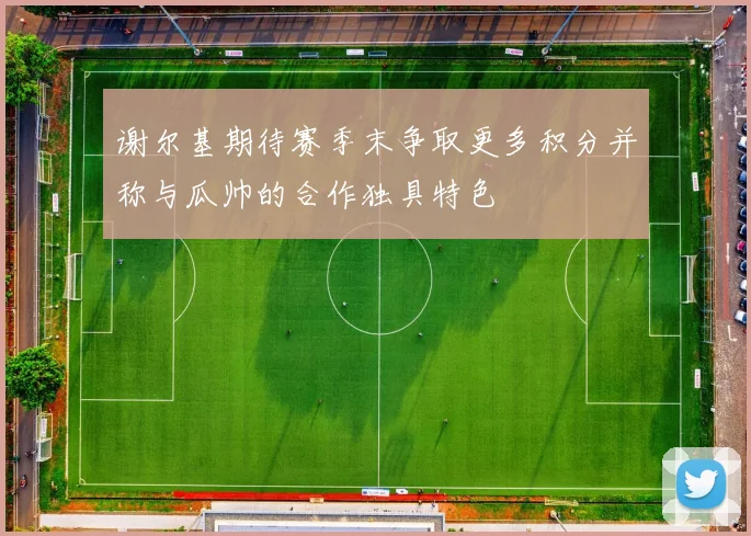 谢尔基期待赛季末争取更多积分并称与瓜帅的合作独具特色