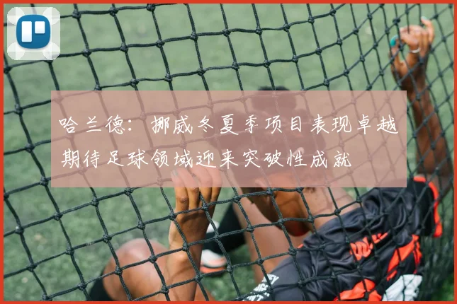 哈兰德：挪威冬夏季项目表现卓越期待足球领域迎来突破性成就