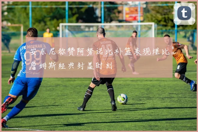 安东尼称赞阿努诺比补篮表现堪比詹姆斯经典封盖时刻