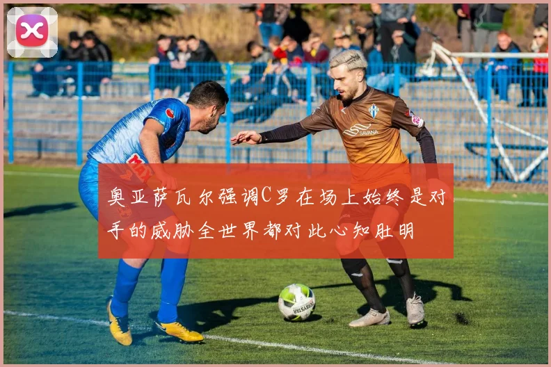 奥亚萨瓦尔强调C罗在场上始终是对手的威胁全世界都对此心知肚明