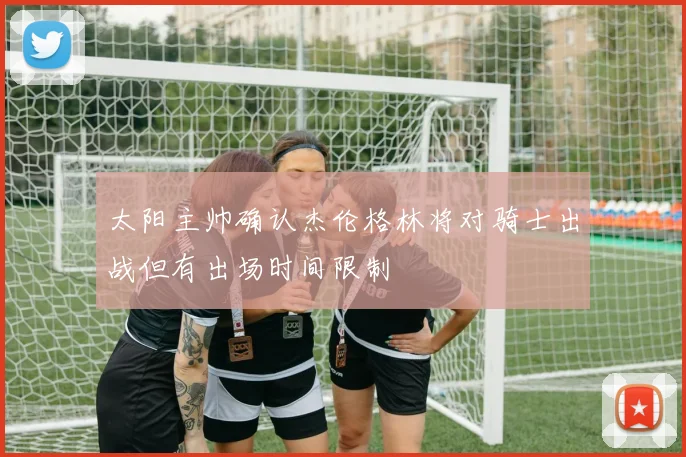 太阳主帅确认杰伦格林将对骑士出战但有出场时间限制