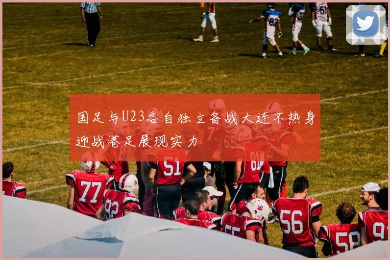 国足与U23各自独立备战大连不热身迎战港足展现实力