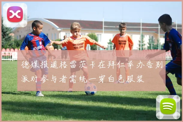 德媒报道格雷茨卡在拜仁举办告别派对参与者需统一穿白色服装