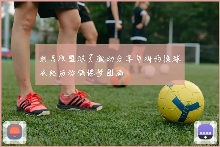 利马联盟球员激动分享与梅西换球衣经历称偶像梦圆满