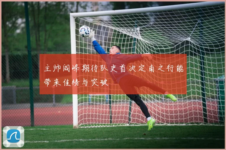 主帅阎峰期待队史首次定南之行能带来佳绩与突破