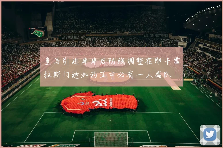 皇马引进库库后防线调整在即卡雷拉斯门迪加西亚中必有一人离队