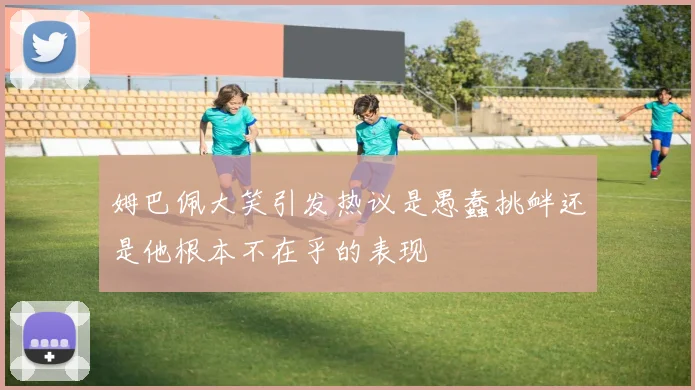 姆巴佩大笑引发热议是愚蠢挑衅还是他根本不在乎的表现