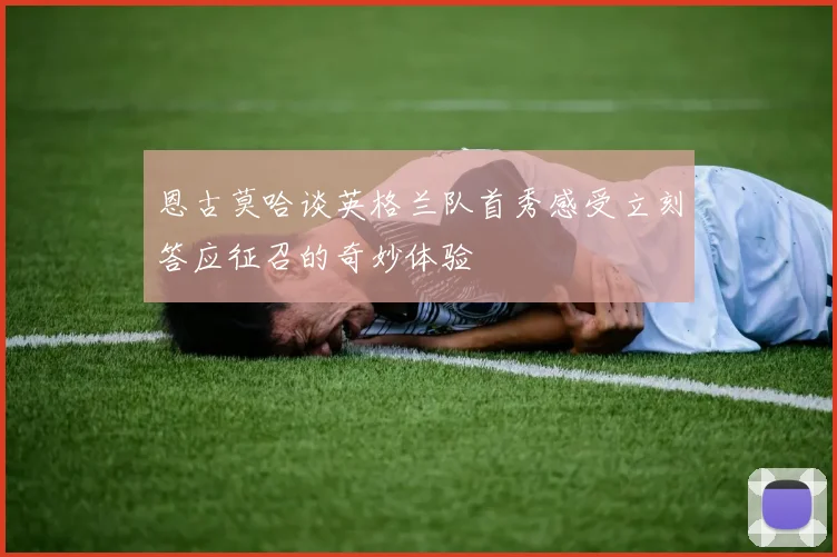 恩古莫哈谈英格兰队首秀感受立刻答应征召的奇妙体验