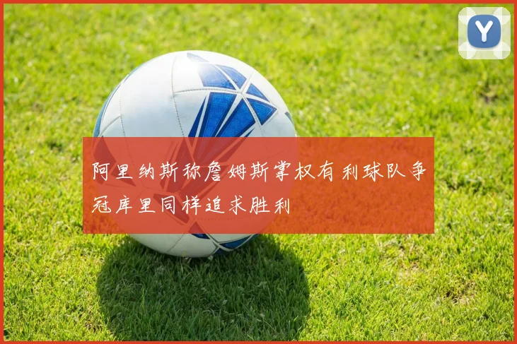 阿里纳斯称詹姆斯掌权有利球队争冠库里同样追求胜利